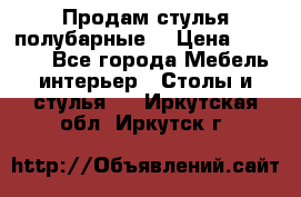 Продам стулья полубарные  › Цена ­ 13 000 - Все города Мебель, интерьер » Столы и стулья   . Иркутская обл.,Иркутск г.